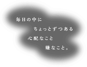 毎日の中にちょっとずつある心配なこと嫌なこと。