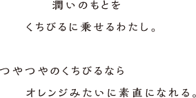 潤いのもとをくちびるにのせるわたし。つやつやのくちびるならオレンジみたいに素直になれる。