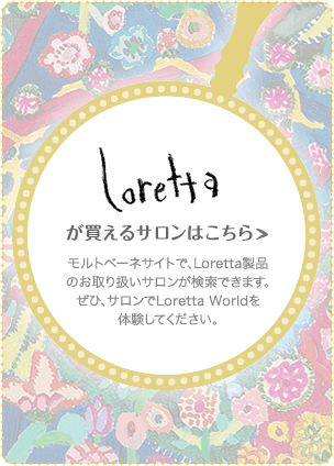 Lorettaが買えるサロンはこちら モルトベーネサイトで、Loretta製品のお取り扱いサロンが検索できます。ぜひ、サロンでLoretta Worldを体験してください。